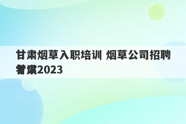 甘肃烟草入职培训 烟草公司招聘考试2023
甘肃