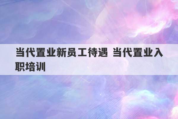 当代置业新员工待遇 当代置业入职培训