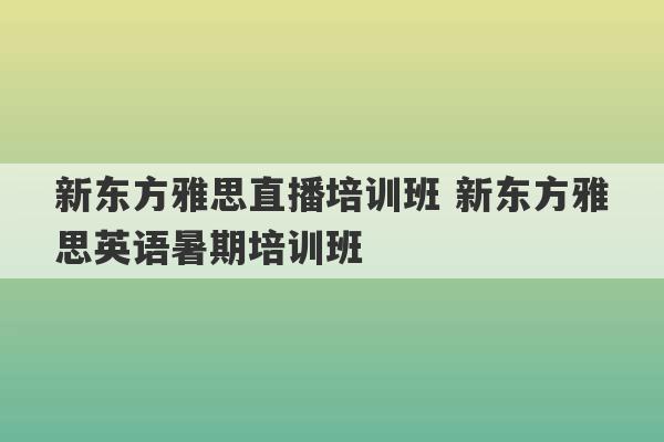 新东方雅思直播培训班 新东方雅思英语暑期培训班