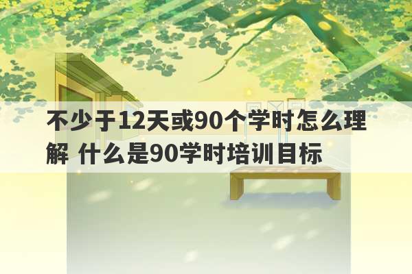 不少于12天或90个学时怎么理解 什么是90学时培训目标