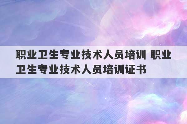 职业卫生专业技术人员培训 职业卫生专业技术人员培训证书