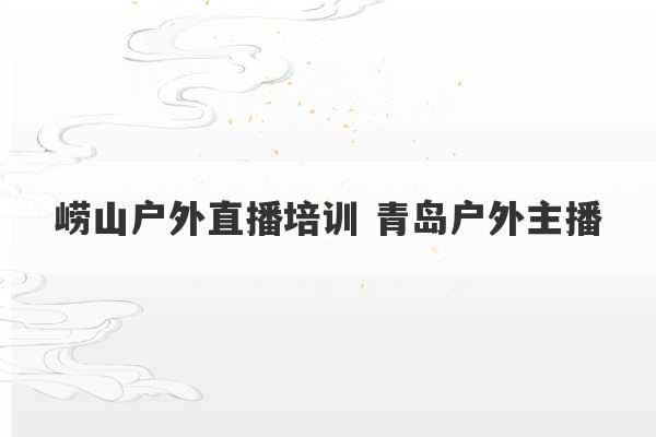 崂山户外直播培训 青岛户外主播