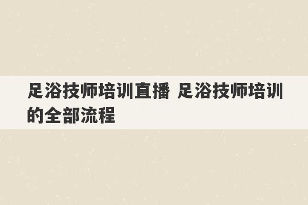 足浴技师培训直播 足浴技师培训的全部流程