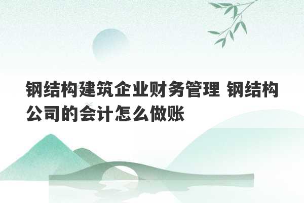 钢结构建筑企业财务管理 钢结构公司的会计怎么做账