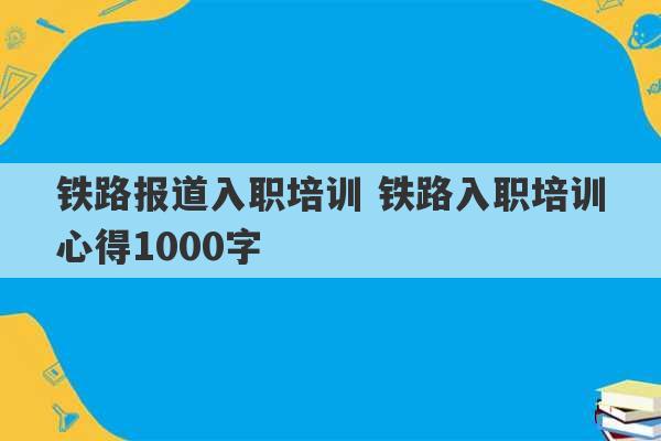 铁路报道入职培训 铁路入职培训心得1000字