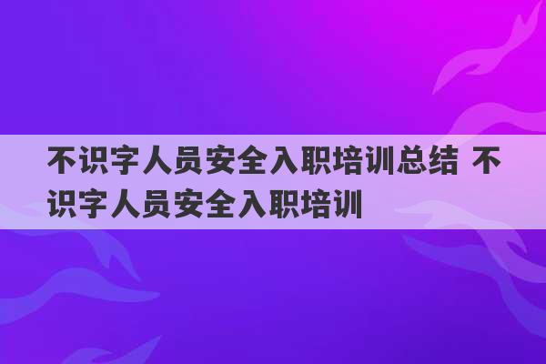 不识字人员安全入职培训总结 不识字人员安全入职培训