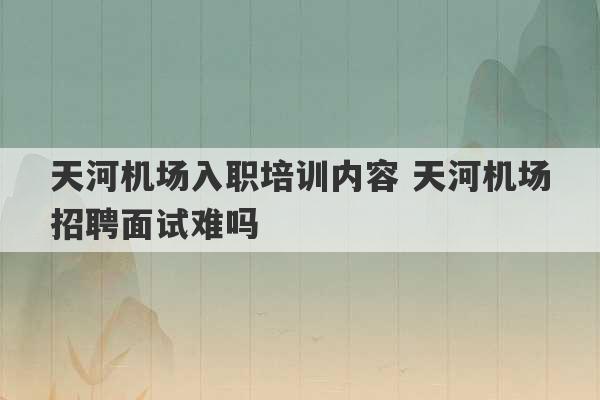 天河机场入职培训内容 天河机场招聘面试难吗