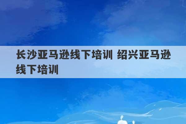 长沙亚马逊线下培训 绍兴亚马逊线下培训