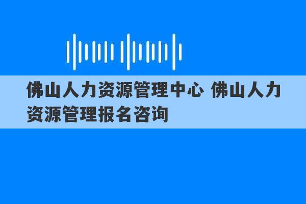 佛山人力资源管理中心 佛山人力资源管理报名咨询