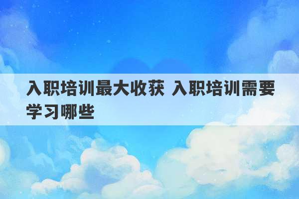 入职培训最大收获 入职培训需要学习哪些