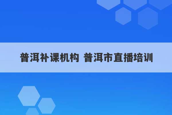 普洱补课机构 普洱市直播培训