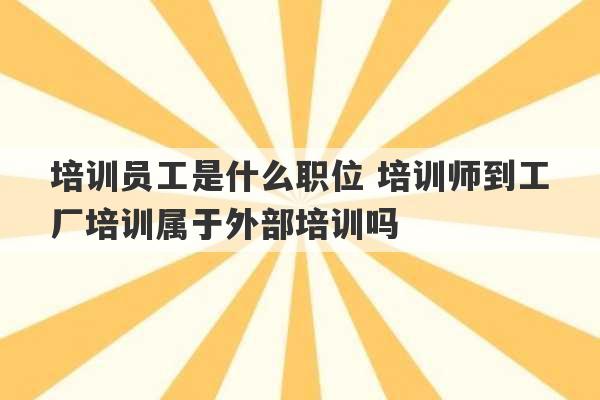 培训员工是什么职位 培训师到工厂培训属于外部培训吗