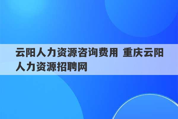 云阳人力资源咨询费用 重庆云阳人力资源招聘网