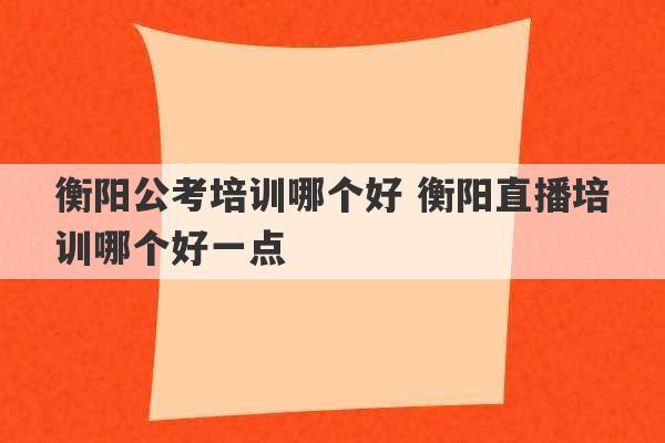 衡阳公考培训哪个好 衡阳直播培训哪个好一点