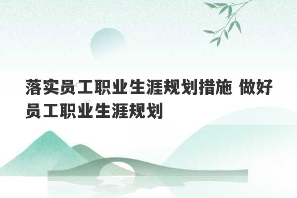 落实员工职业生涯规划措施 做好员工职业生涯规划