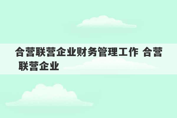 合营联营企业财务管理工作 合营 联营企业