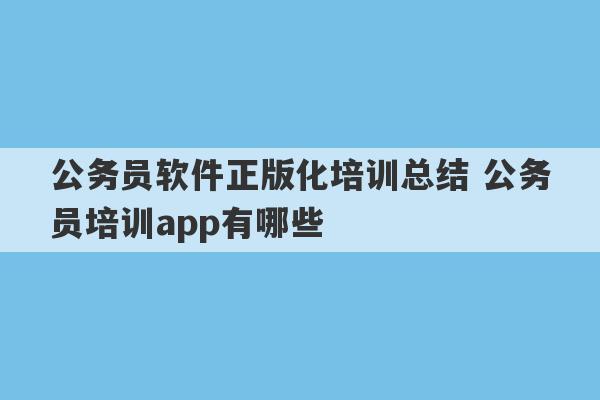 公务员软件正版化培训总结 公务员培训app有哪些