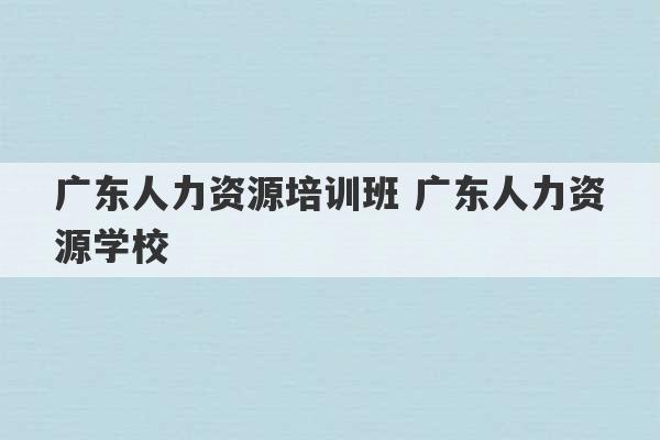 广东人力资源培训班 广东人力资源学校