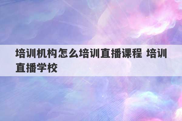 培训机构怎么培训直播课程 培训直播学校