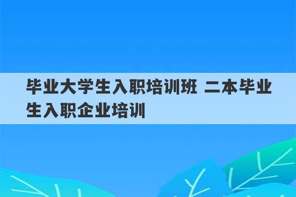 毕业大学生入职培训班 二本毕业生入职企业培训