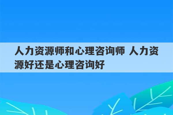 人力资源师和心理咨询师 人力资源好还是心理咨询好