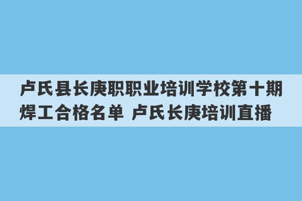 卢氏县长庚职职业培训学校第十期焊工合格名单 卢氏长庚培训直播