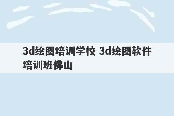 3d绘图培训学校 3d绘图软件培训班佛山