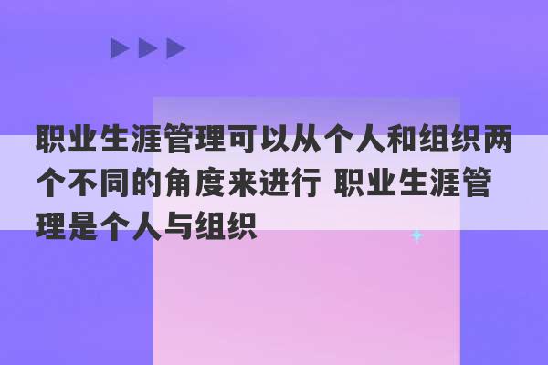 职业生涯管理可以从个人和组织两个不同的角度来进行 职业生涯管理是个人与组织