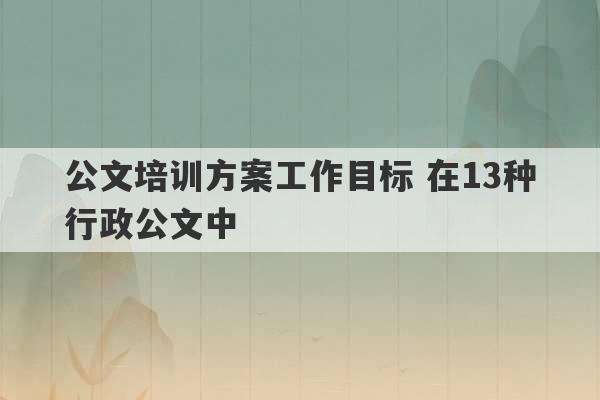 公文培训方案工作目标 在13种行政公文中