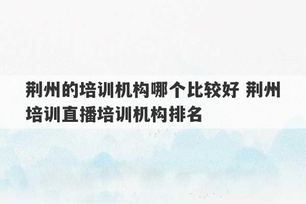 荆州的培训机构哪个比较好 荆州培训直播培训机构排名