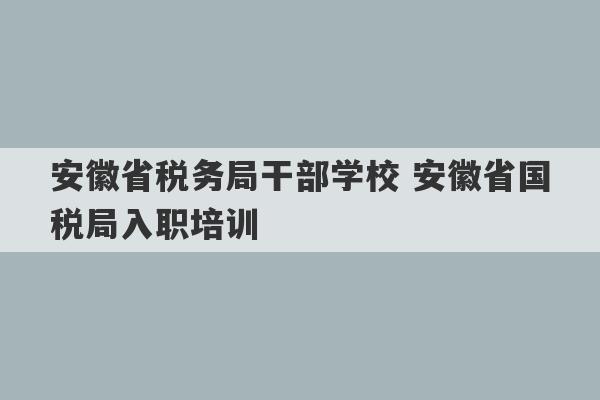 安徽省税务局干部学校 安徽省国税局入职培训