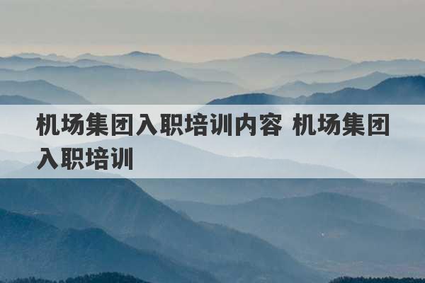 机场集团入职培训内容 机场集团入职培训