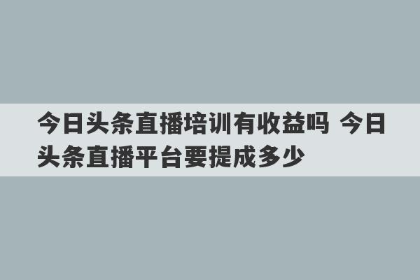 今日头条直播培训有收益吗 今日头条直播平台要提成多少