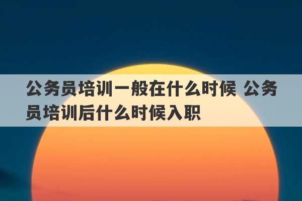 公务员培训一般在什么时候 公务员培训后什么时候入职