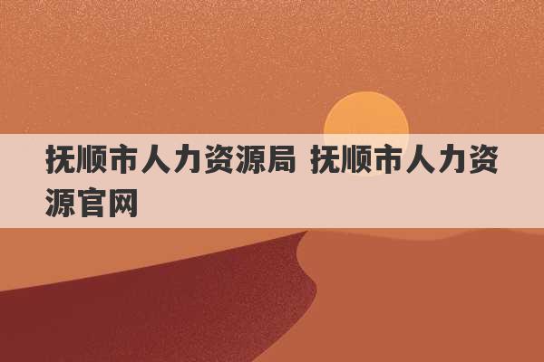 抚顺市人力资源局 抚顺市人力资源官网