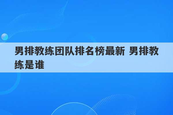 男排教练团队排名榜最新 男排教练是谁