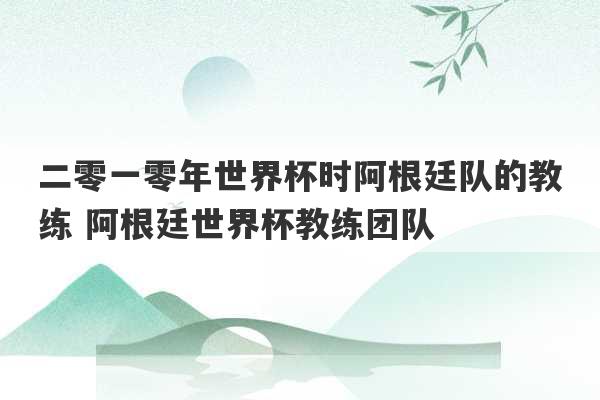 二零一零年世界杯时阿根廷队的教练 阿根廷世界杯教练团队