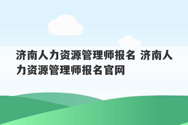 济南人力资源管理师报名 济南人力资源管理师报名官网