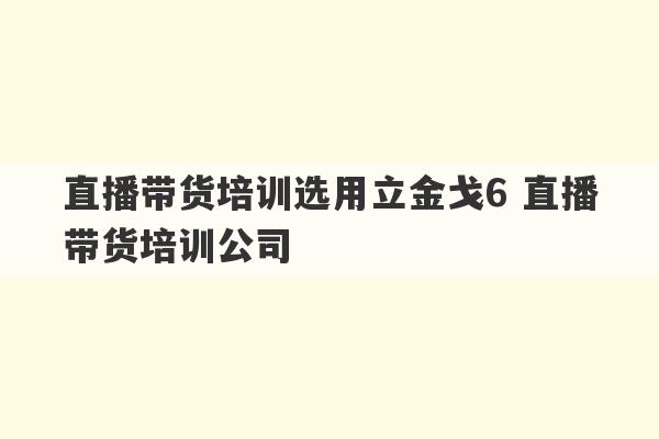 直播带货培训选用立金戈6 直播带货培训公司