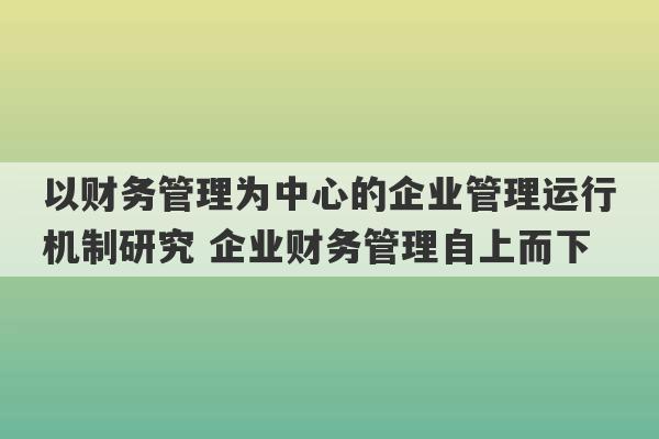 以财务管理为中心的企业管理运行机制研究 企业财务管理自上而下