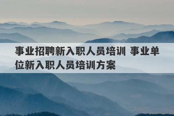 事业招聘新入职人员培训 事业单位新入职人员培训方案