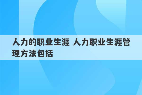 人力的职业生涯 人力职业生涯管理方法包括