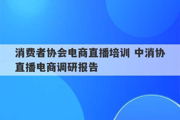 消费者协会电商直播培训 中消协直播电商调研报告