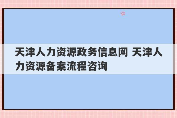 天津人力资源政务信息网 天津人力资源备案流程咨询