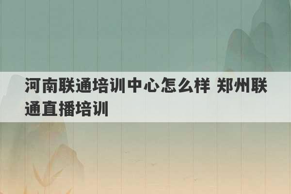 河南联通培训中心怎么样 郑州联通直播培训