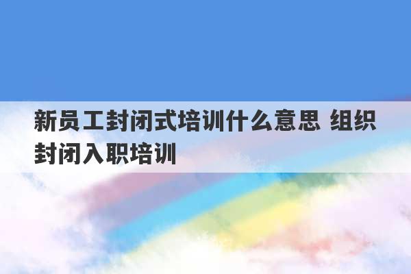 新员工封闭式培训什么意思 组织封闭入职培训