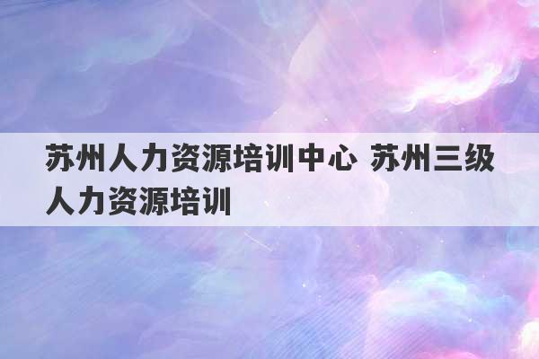 苏州人力资源培训中心 苏州三级人力资源培训