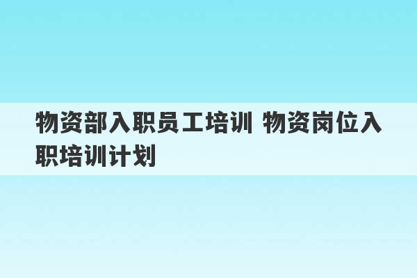 物资部入职员工培训 物资岗位入职培训计划