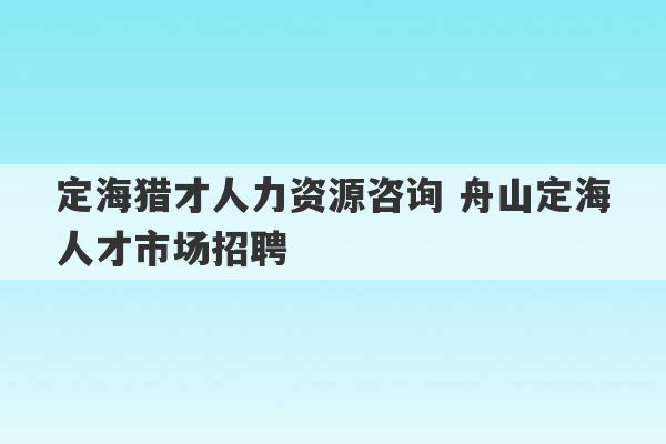 定海猎才人力资源咨询 舟山定海人才市场招聘