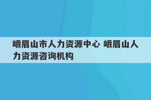 峨眉山市人力资源中心 峨眉山人力资源咨询机构